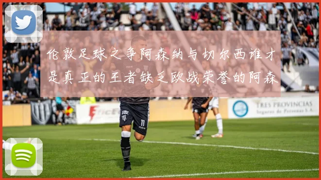 伦敦足球之争阿森纳与切尔西谁才是真正的王者缺乏欧战荣誉的阿森纳如何反击