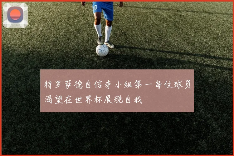 特罗萨德自信夺小组第一每位球员渴望在世界杯展现自我