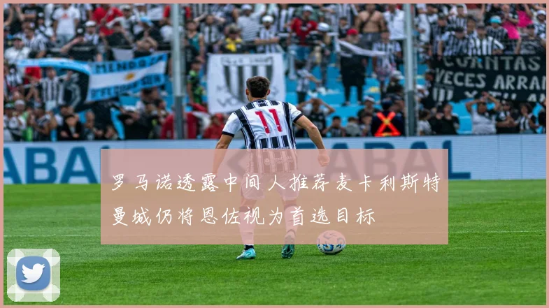 罗马诺透露中间人推荐麦卡利斯特曼城仍将恩佐视为首选目标