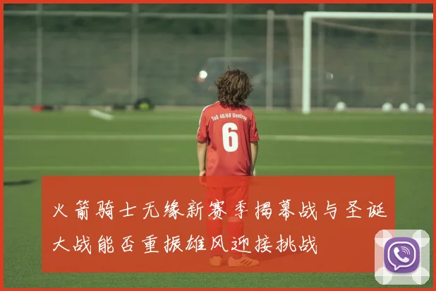 火箭骑士无缘新赛季揭幕战与圣诞大战能否重振雄风迎接挑战