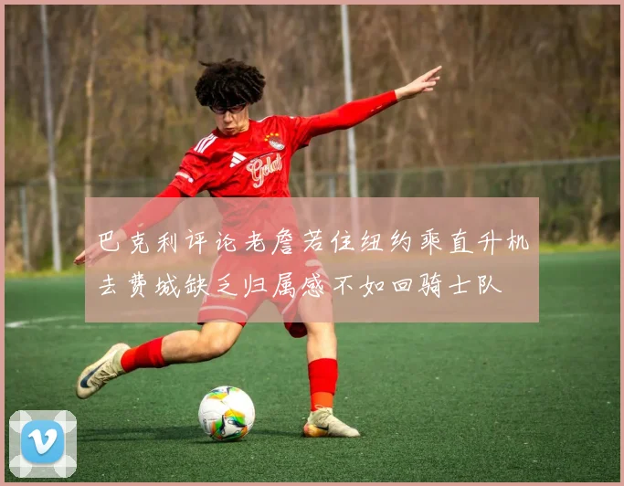 巴克利评论老詹若住纽约乘直升机去费城缺乏归属感不如回骑士队
