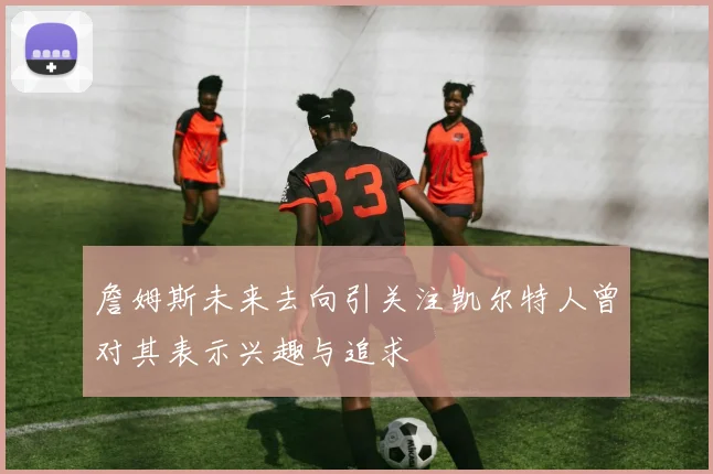 詹姆斯未来去向引关注凯尔特人曾对其表示兴趣与追求