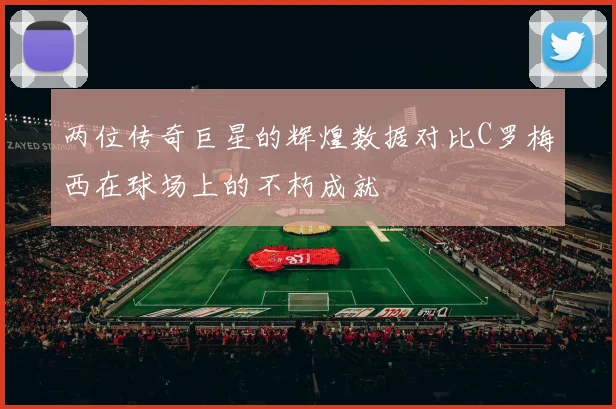 两位传奇巨星的辉煌数据对比C罗梅西在球场上的不朽成就