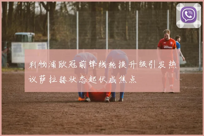 利物浦欧冠前锋线轮换升级引发热议萨拉赫状态起伏成焦点