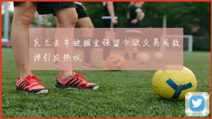 瓦兰去年被掘金强留今欲交易或裁掉引发热议