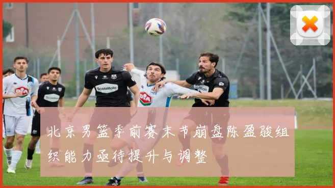 北京男篮季前赛末节崩盘陈盈骏组织能力亟待提升与调整
